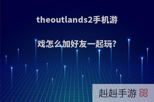 theoutlands2手机游戏怎么加好友一起玩?