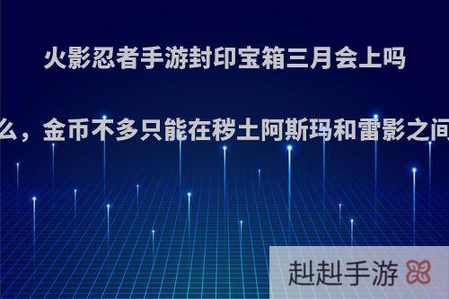 火影忍者手游封印宝箱三月会上吗，为什么，金币不多只能在秽土阿斯玛和雷影之间选一个?