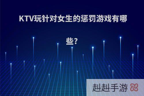 KTV玩针对女生的惩罚游戏有哪些?