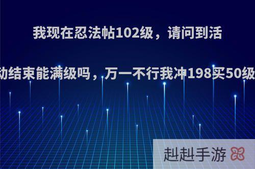 我现在忍法帖102级，请问到活动结束能满级吗，万一不行我冲198买50级?