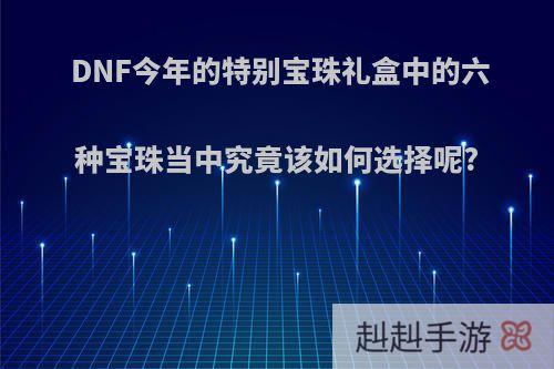 DNF今年的特别宝珠礼盒中的六种宝珠当中究竟该如何选择呢?