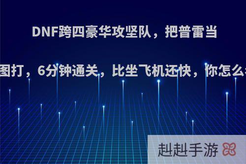 DNF跨四豪华攻坚队，把普雷当白图打，6分钟通关，比坐飞机还快，你怎么看?