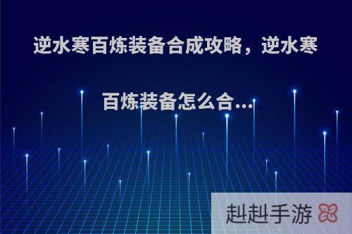 逆水寒百炼装备合成攻略，逆水寒百炼装备怎么合...