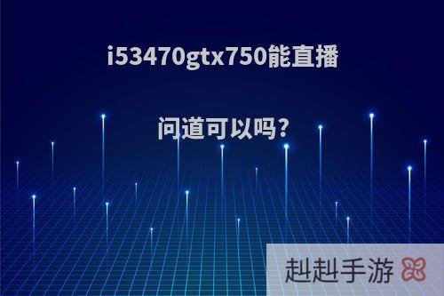 i53470gtx750能直播问道可以吗?