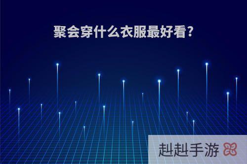 聚会穿什么衣服最好看?
