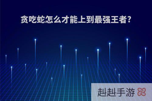 贪吃蛇怎么才能上到最强王者?