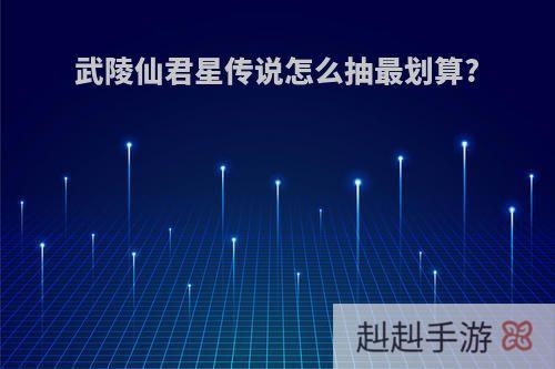 武陵仙君星传说怎么抽最划算?