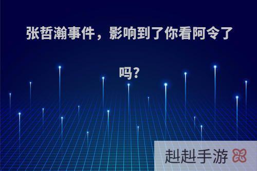 张哲瀚事件，影响到了你看阿令了吗?