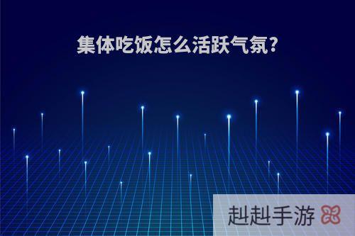 集体吃饭怎么活跃气氛?