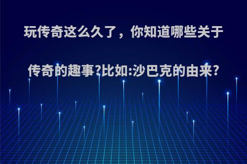 玩传奇这么久了，你知道哪些关于传奇的趣事?比如:沙巴克的由来?