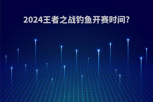 2024王者之战钓鱼开赛时间?