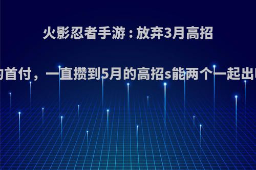 火影忍者手游 : 放弃3月高招a的首付，一直攒到5月的高招s能两个一起出吗?