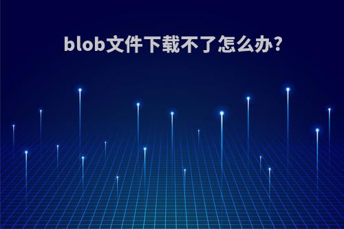 blob文件下载不了怎么办?