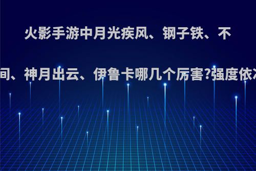 火影手游中月光疾风、钢子铁、不知火玄间、神月出云、伊鲁卡哪几个厉害?强度依次排序?