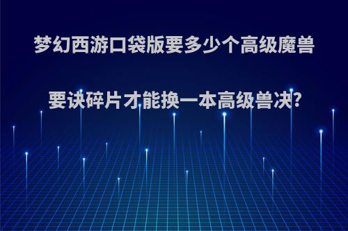 梦幻西游口袋版要多少个高级魔兽要诀碎片才能换一本高级兽决?