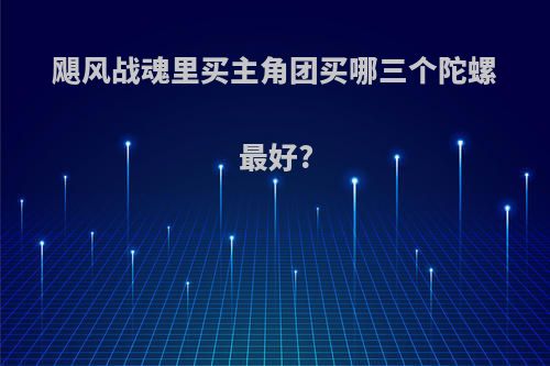 飓风战魂里买主角团买哪三个陀螺最好?