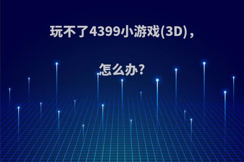 玩不了4399小游戏(3D)，怎么办?