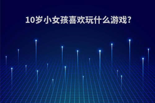 10岁小女孩喜欢玩什么游戏?