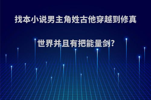 找本小说男主角姓古他穿越到修真世界并且有把能量剑?