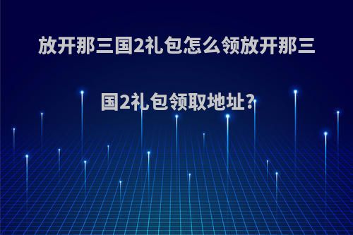 放开那三国2礼包怎么领放开那三国2礼包领取地址?