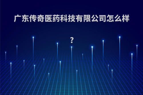 广东传奇医药科技有限公司怎么样?
