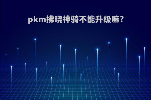 pkm拂晓神骑不能升级嘛?