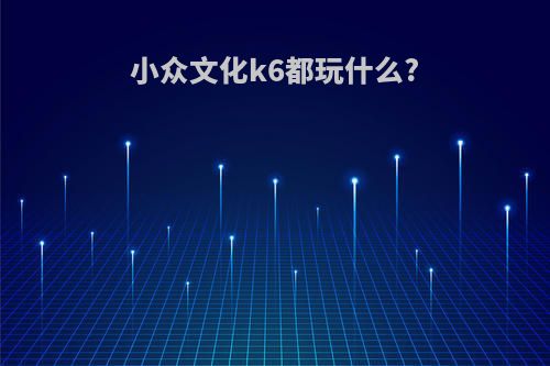 小众文化k6都玩什么?