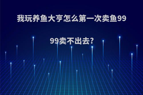 我玩养鱼大亨怎么第一次卖鱼9999卖不出去?