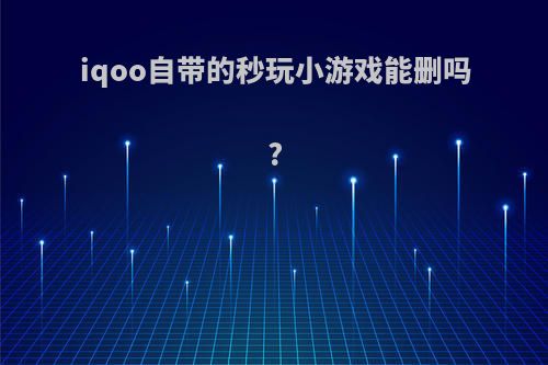 iqoo自带的秒玩小游戏能删吗?