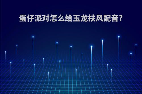 蛋仔派对怎么给玉龙扶风配音?