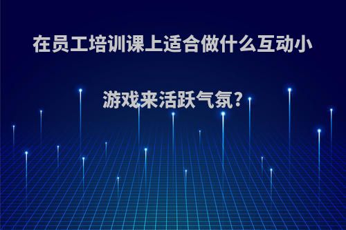 在员工培训课上适合做什么互动小游戏来活跃气氛?