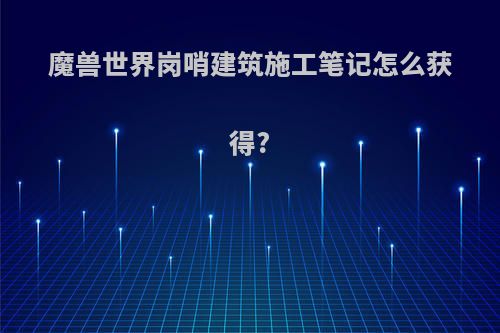 魔兽世界岗哨建筑施工笔记怎么获得?