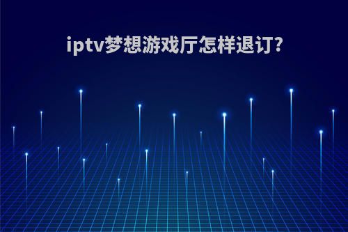 iptv梦想游戏厅怎样退订?