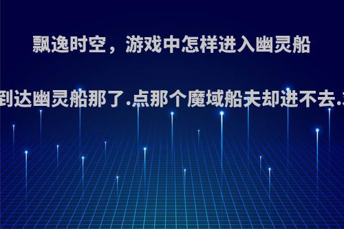 飘逸时空，游戏中怎样进入幽灵船呀，到达幽灵船那了.点那个魔域船夫却进不去.求解?