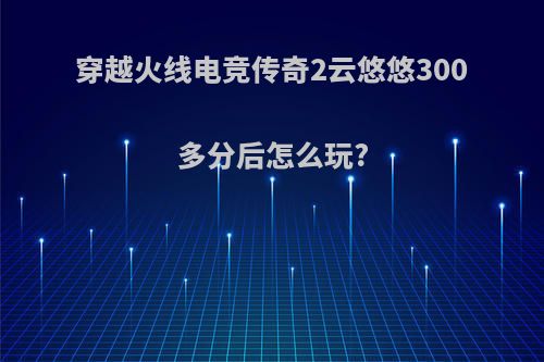 穿越火线电竞传奇2云悠悠300多分后怎么玩?