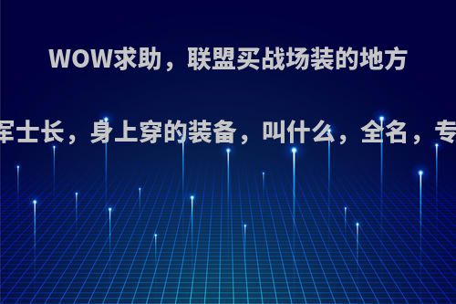 WOW求助，联盟买战场装的地方……克莱特军士长，身上穿的装备，叫什么，全名，专业术语别来?