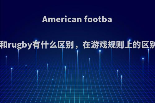 American football和rugby有什么区别，在游戏规则上的区别?