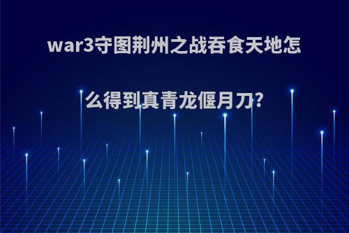 war3守图荆州之战吞食天地怎么得到真青龙偃月刀?