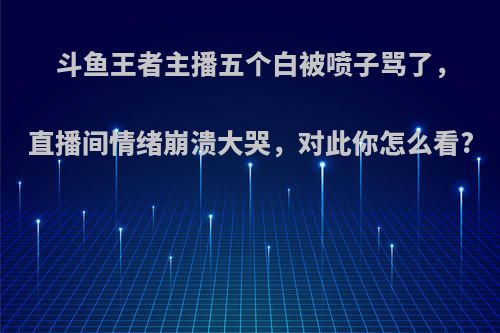 斗鱼王者主播五个白被喷子骂了，直播间情绪崩溃大哭，对此你怎么看?