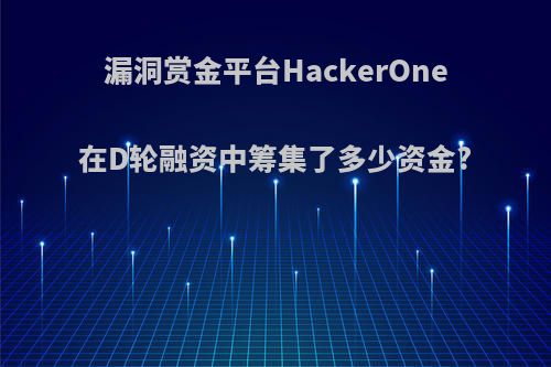 漏洞赏金平台HackerOne在D轮融资中筹集了多少资金?