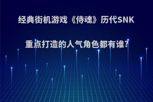 经典街机游戏《侍魂》历代SNK重点打造的人气角色都有谁?