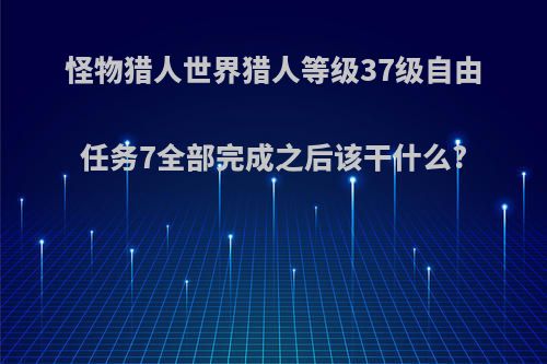 怪物猎人世界猎人等级37级自由任务7全部完成之后该干什么?