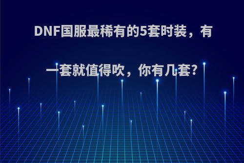 DNF国服最稀有的5套时装，有一套就值得吹，你有几套?