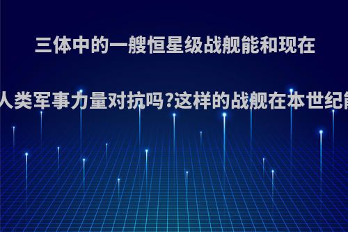 三体中的一艘恒星级战舰能和现在整个世界的人类军事力量对抗吗?这样的战舰在本世纪能造出来吗?