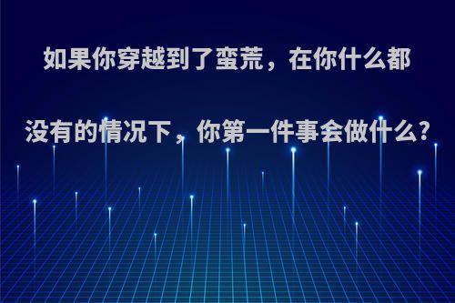 如果你穿越到了蛮荒，在你什么都没有的情况下，你第一件事会做什么?