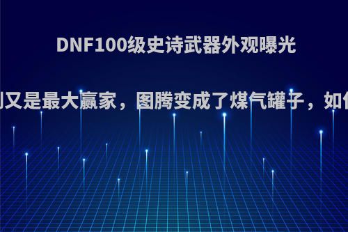 DNF100级史诗武器外观曝光，光剑又是最大赢家，图腾变成了煤气罐子，如何评价?