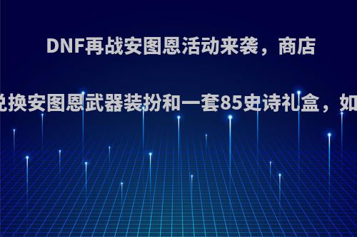 DNF再战安图恩活动来袭，商店道具可兑换安图恩武器装扮和一套85史诗礼盒，如何评价?