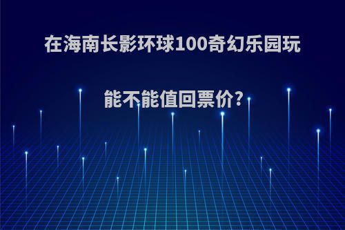 在海南长影环球100奇幻乐园玩能不能值回票价?