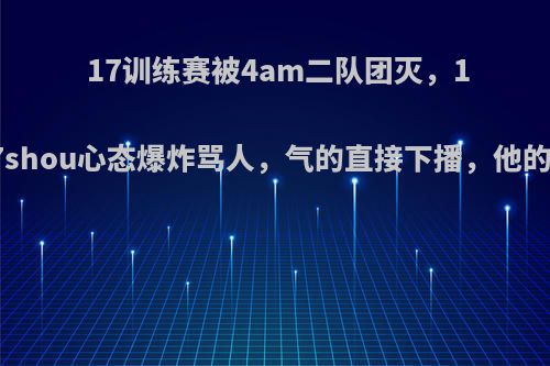 17训练赛被4am二队团灭，17shou心态爆炸骂人，气的直接下播，他的?