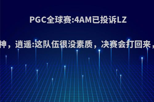 PGC全球赛:4AM已投诉LZR鞭尸韦神，逍遥:这队伍很没素质，决赛会打回来，你有何?